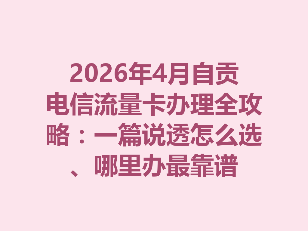 2026年4月自贡电信流量卡办理全攻略：一篇说透怎么选、哪里办最靠谱