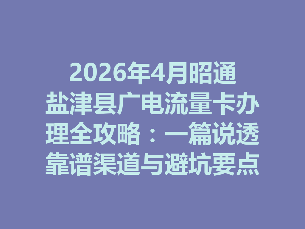 2026年4月昭通盐津县广电流量卡办理全攻略：一篇说透靠谱渠道与避坑要点
