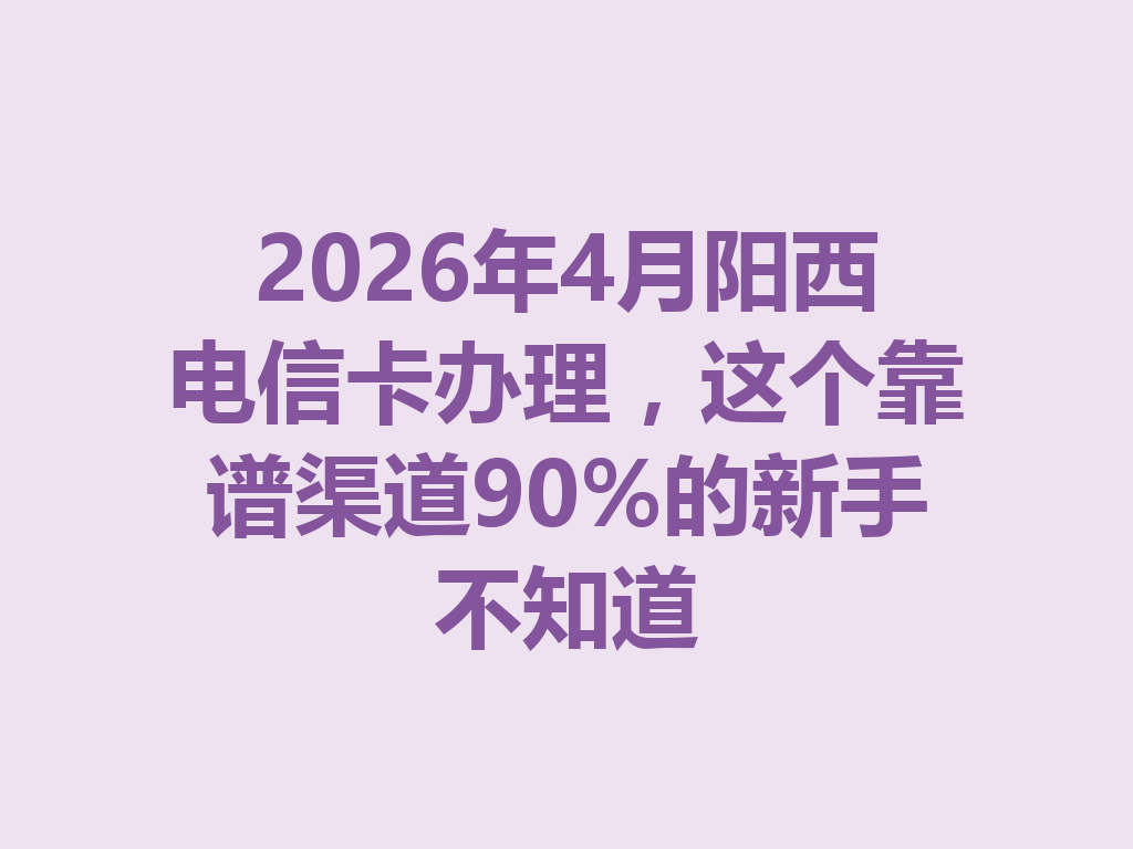 2026年4月阳西电信卡办理，这个靠谱渠道90%的新手不知道