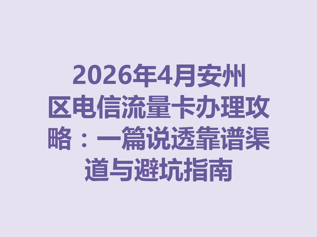 2026年4月安州区电信流量卡办理攻略：一篇说透靠谱渠道与避坑指南