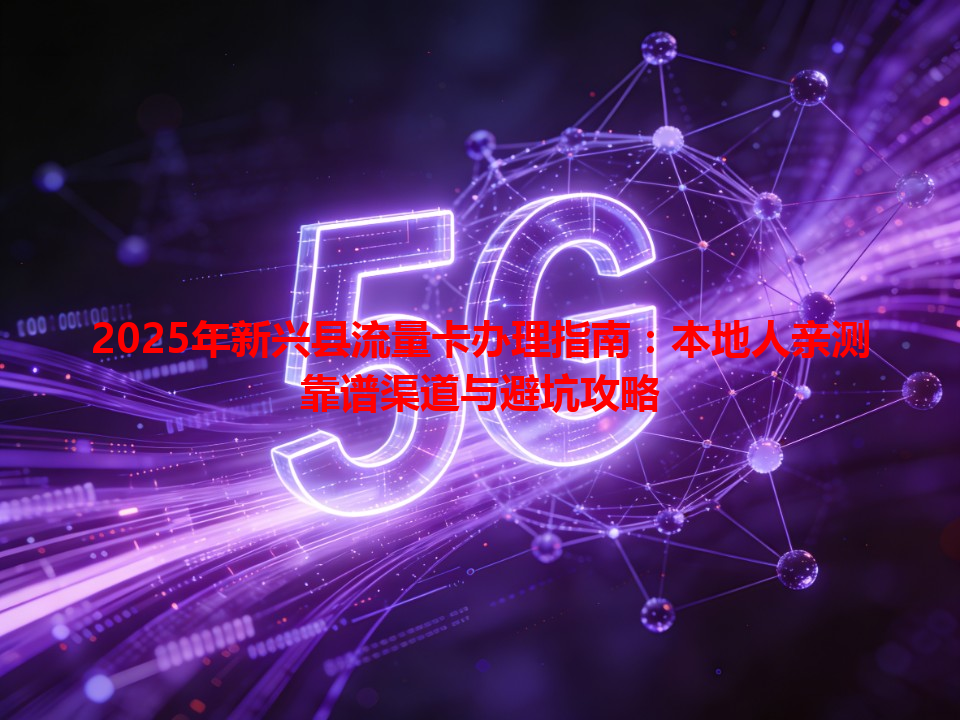 2025年新兴县流量卡办理指南：本地人亲测靠谱渠道与避坑攻略