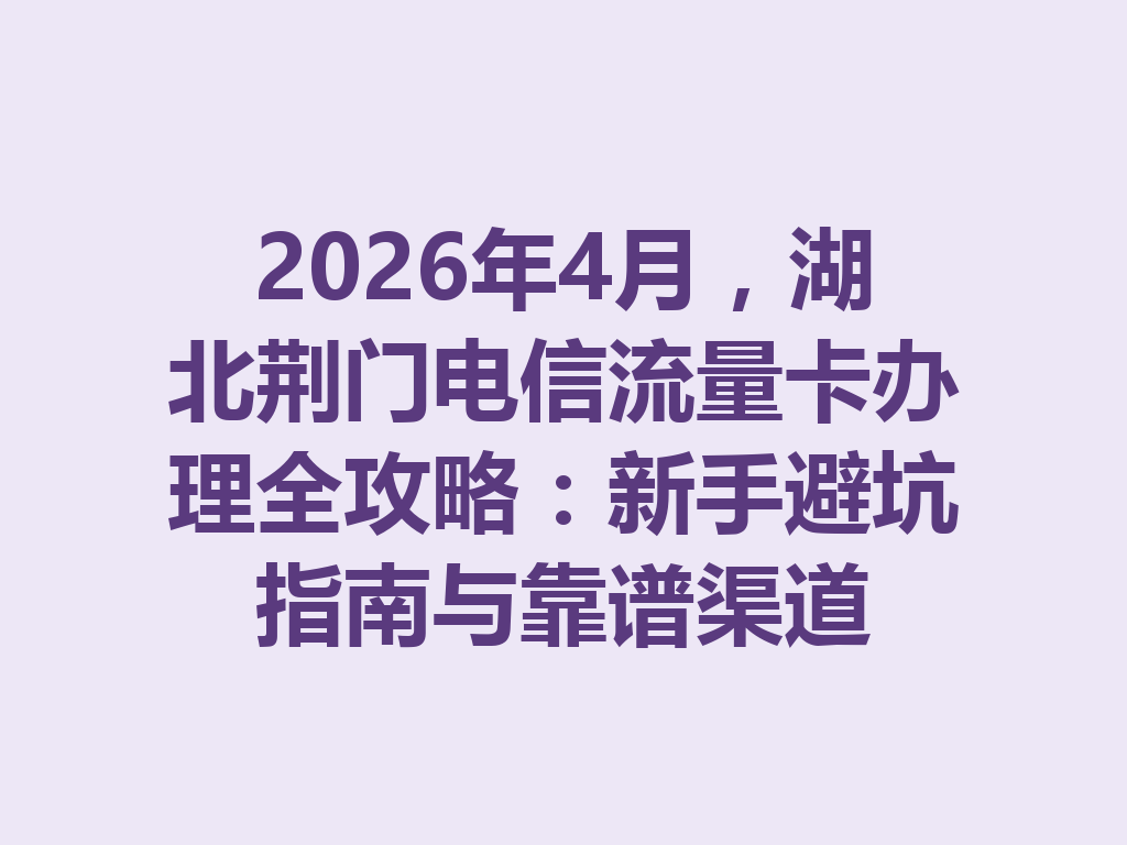 2026年4月，湖北荆门电信流量卡办理全攻略：新手避坑指南与靠谱渠道