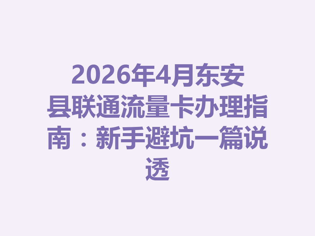 2026年4月东安县联通流量卡办理指南：新手避坑一篇说透