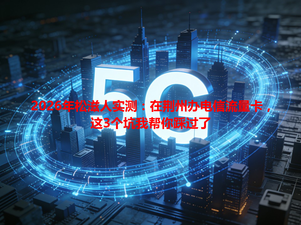 2026年松滋人实测：在荆州办电信流量卡，这3个坑我帮你踩过了
