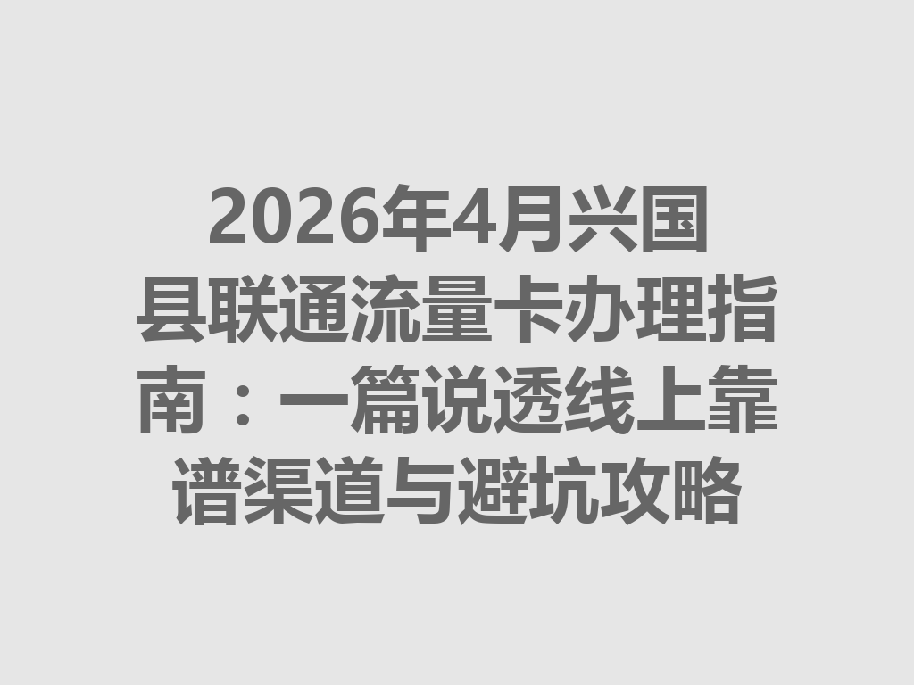 2026年4月兴国县联通流量卡办理指南：一篇说透线上靠谱渠道与避坑攻略