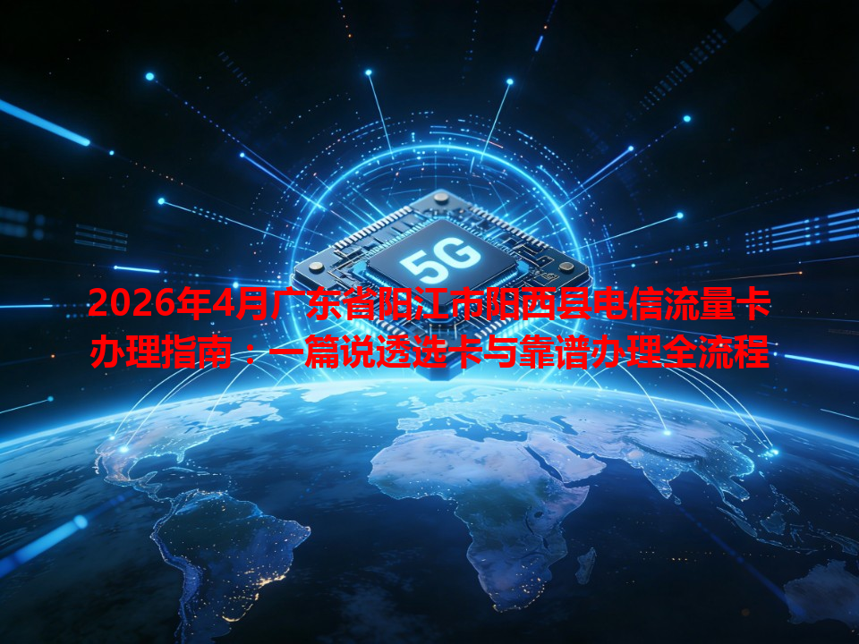 2026年4月广东省阳江市阳西县电信流量卡办理指南：一篇说透选卡与靠谱办理全流程