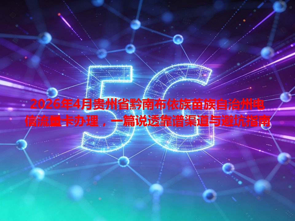 2026年4月贵州省黔南布依族苗族自治州电信流量卡办理，一篇说透靠谱渠道与避坑指南