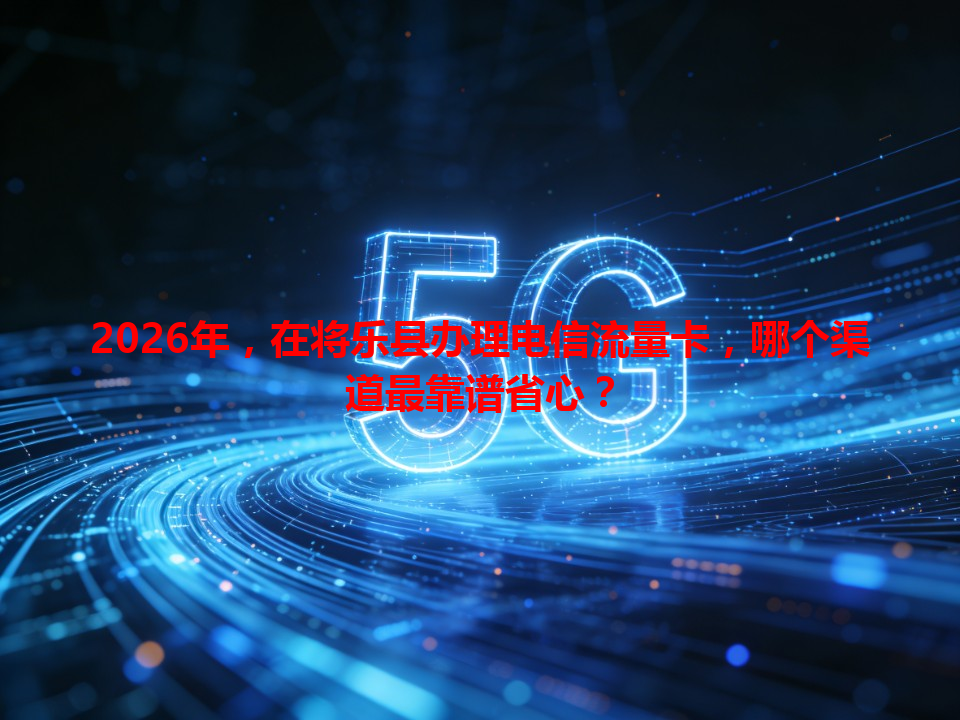 2026年，在将乐县办理电信流量卡，哪个渠道最靠谱省心？