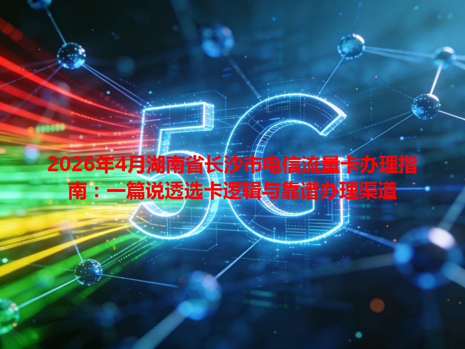 2026年4月湖南省长沙市电信流量卡办理指南：一篇说透选卡逻辑与靠谱办理渠道