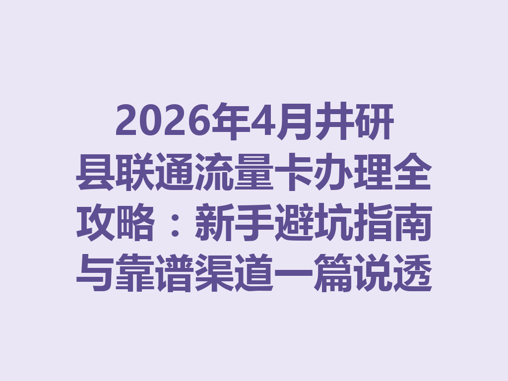 2026年4月井研县联通流量卡办理全攻略：新手避坑指南与靠谱渠道一篇说透