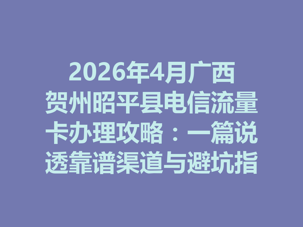 2026年4月广西贺州昭平县电信流量卡办理攻略：一篇说透靠谱渠道与避坑指南