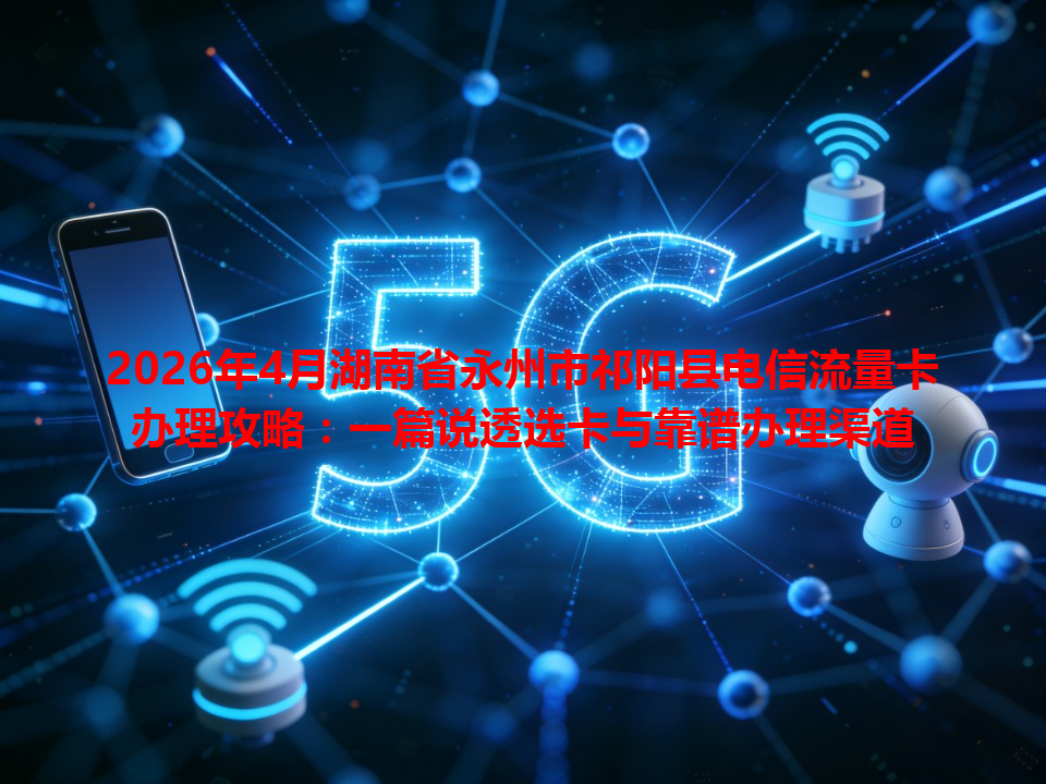 2026年4月湖南省永州市祁阳县电信流量卡办理攻略：一篇说透选卡与靠谱办理渠道
