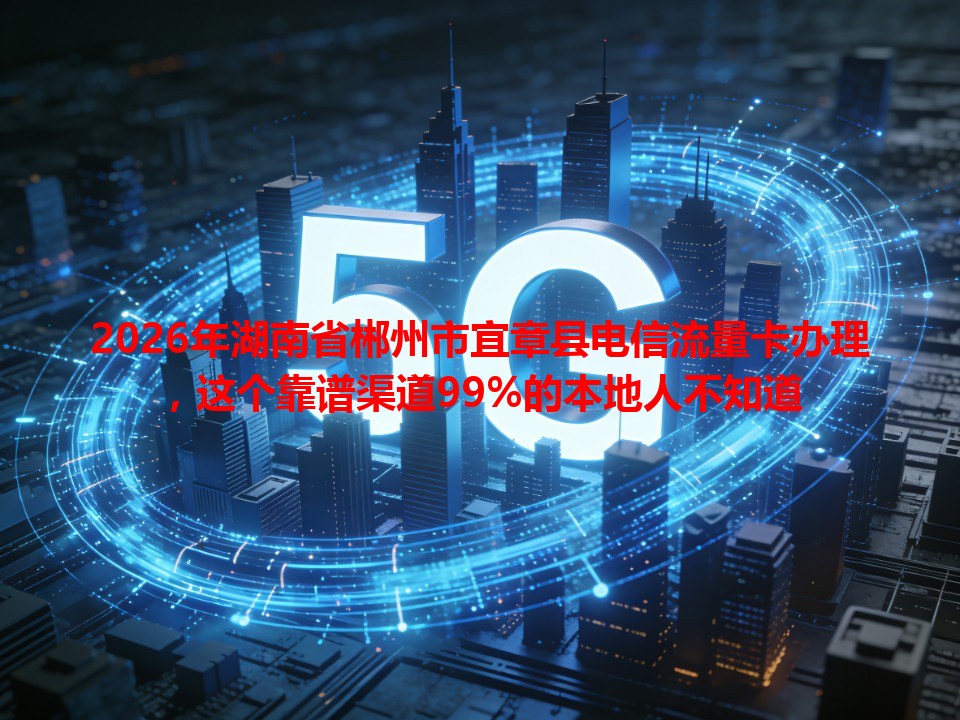 2026年湖南省郴州市宜章县电信流量卡办理，这个靠谱渠道99%的本地人不知道