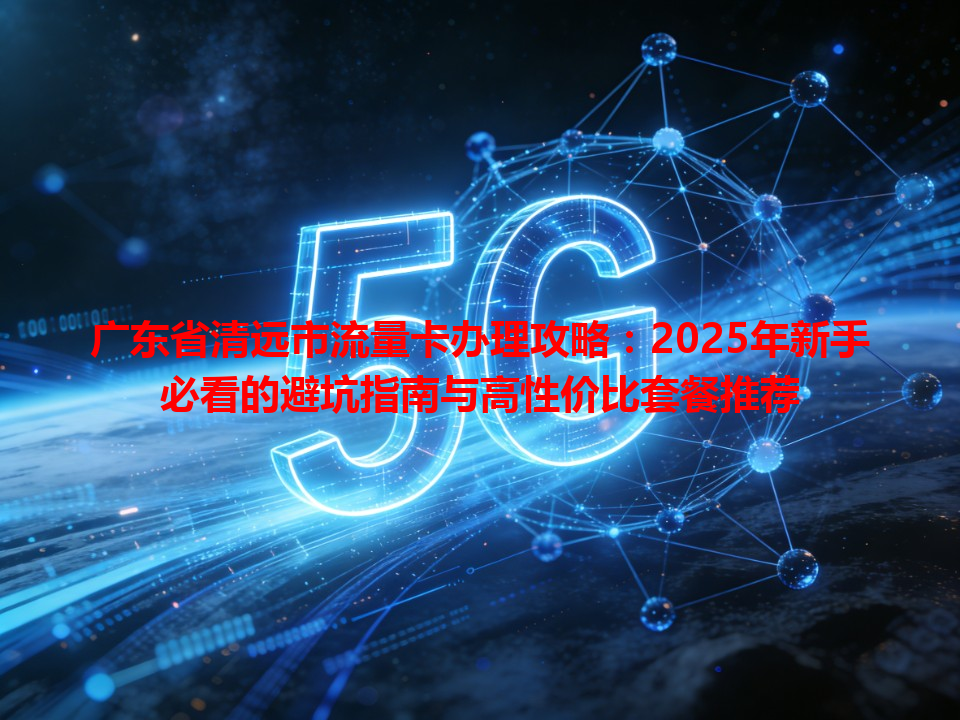 广东省清远市流量卡办理攻略：2025年新手必看的避坑指南与高性价比套餐推荐
