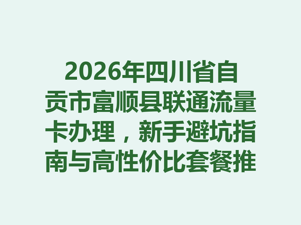 2026年四川省自贡市富顺县联通流量卡办理，新手避坑指南与高性价比套餐推荐