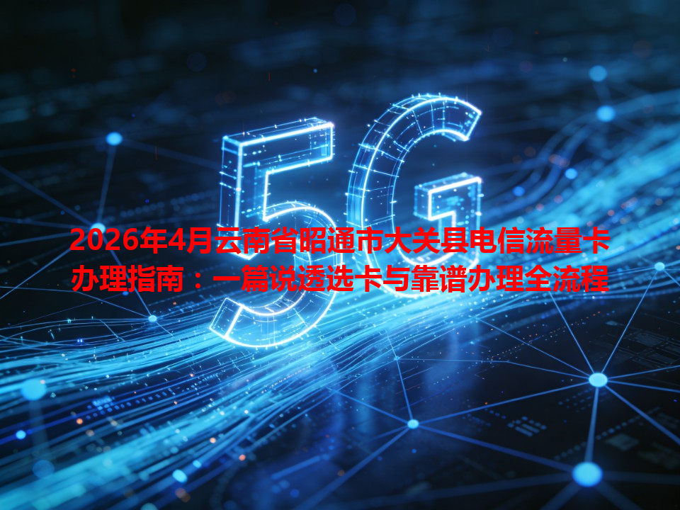 2026年4月云南省昭通市大关县电信流量卡办理指南：一篇说透选卡与靠谱办理全流程
