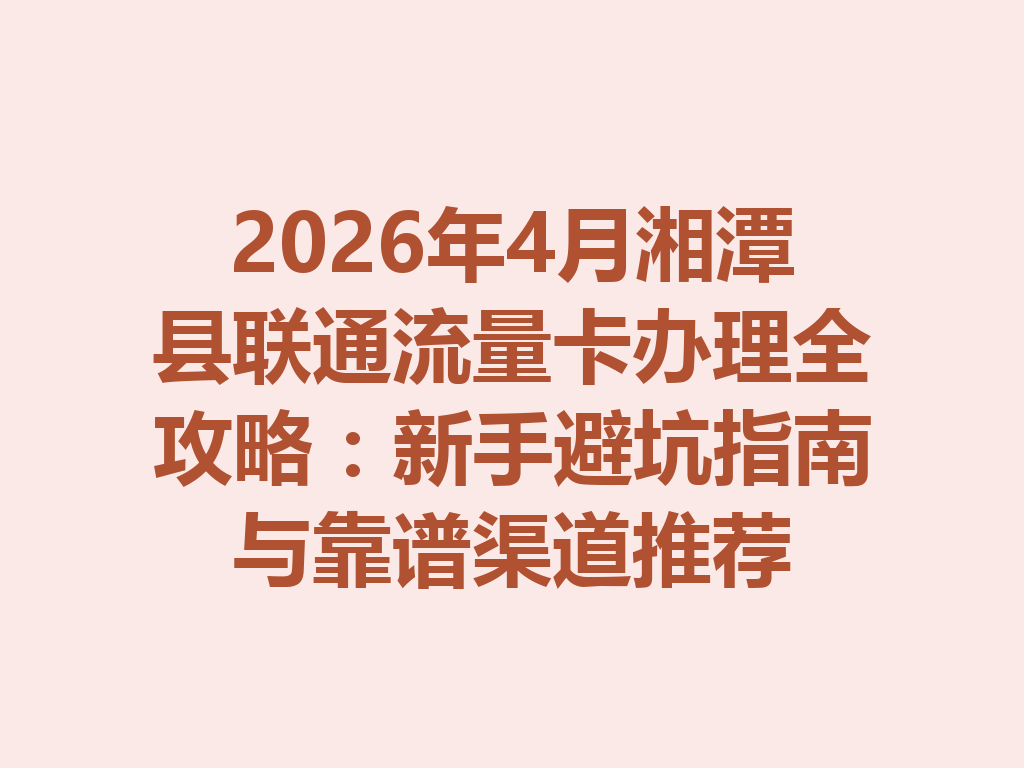 2026年4月湘潭县联通流量卡办理全攻略：新手避坑指南与靠谱渠道推荐