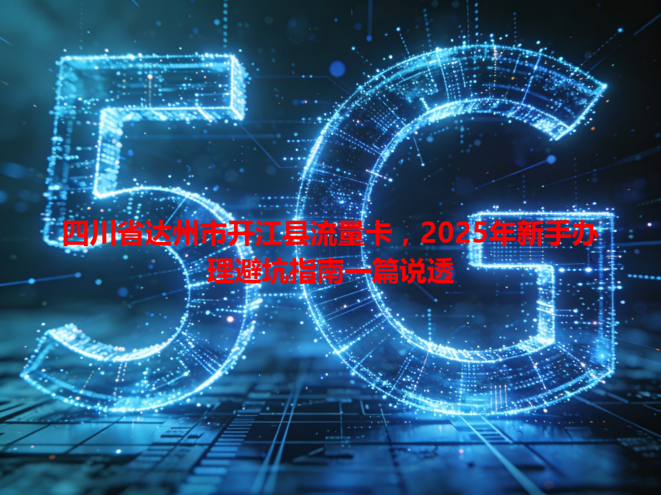四川省达州市开江县流量卡，2025年新手办理避坑指南一篇说透