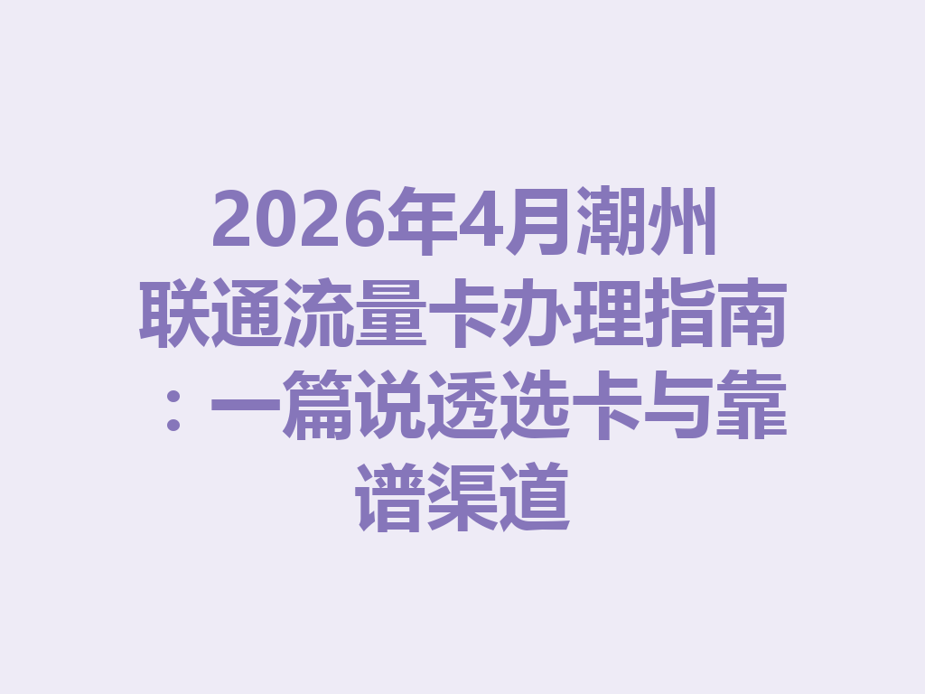 2026年4月潮州联通流量卡办理指南:一篇说透选卡与靠谱渠道
