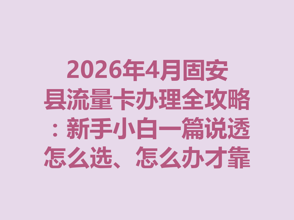 2026年4月固安县流量卡办理全攻略：新手小白一篇说透怎么选、怎么办才靠谱