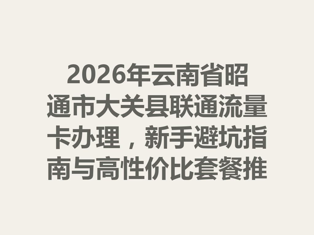 2026年云南省昭通市大关县联通流量卡办理，新手避坑指南与高性价比套餐推荐