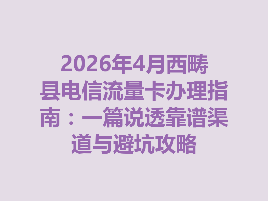 2026年4月西畴县电信流量卡办理指南：一篇说透靠谱渠道与避坑攻略