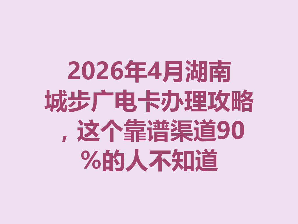 2026年4月湖南城步广电卡办理攻略，这个靠谱渠道90%的人不知道