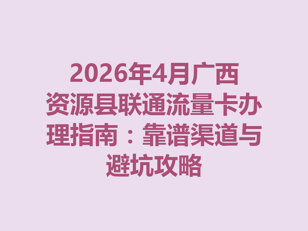 2026年4月广西资源县联通流量卡办理指南：靠谱渠道与避坑攻略