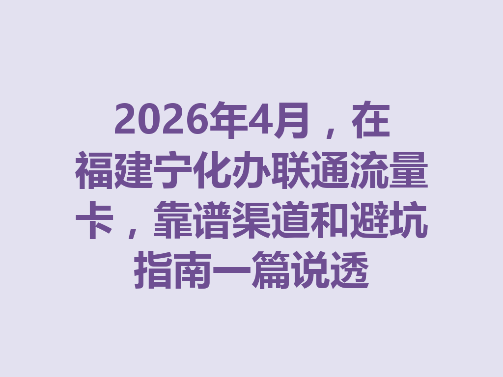 2026年4月，在福建宁化办联通流量卡，靠谱渠道和避坑指南一篇说透