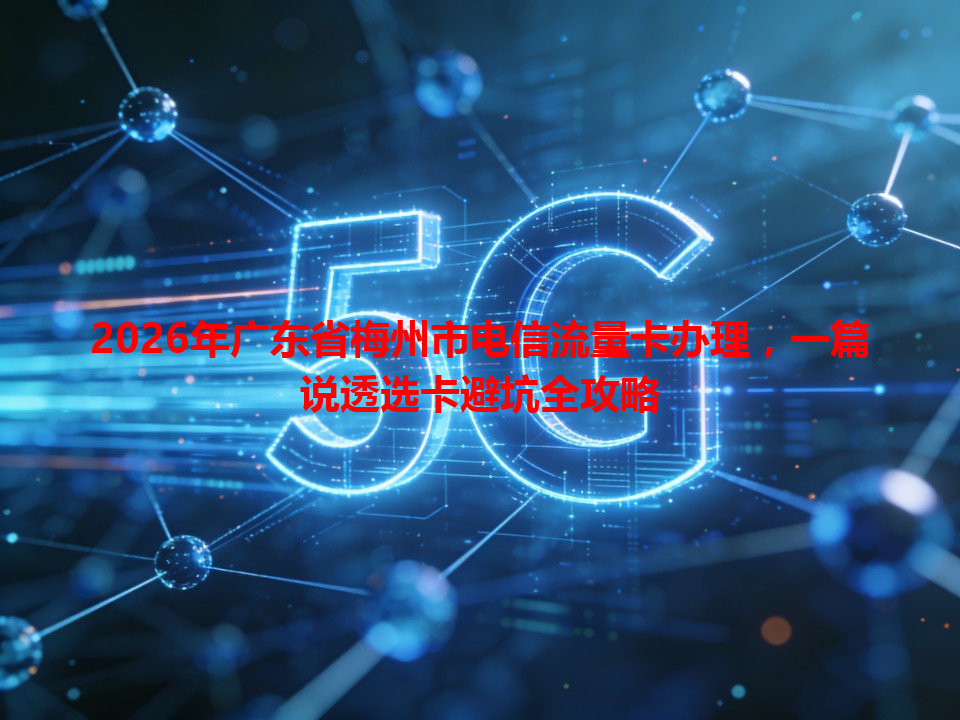 2026年广东省梅州市电信流量卡办理，一篇说透选卡避坑全攻略