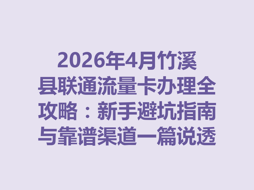 2026年4月竹溪县联通流量卡办理全攻略：新手避坑指南与靠谱渠道一篇说透