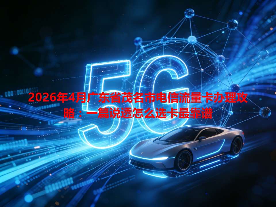 2026年4月广东省茂名市电信流量卡办理攻略：一篇说透怎么选卡最靠谱