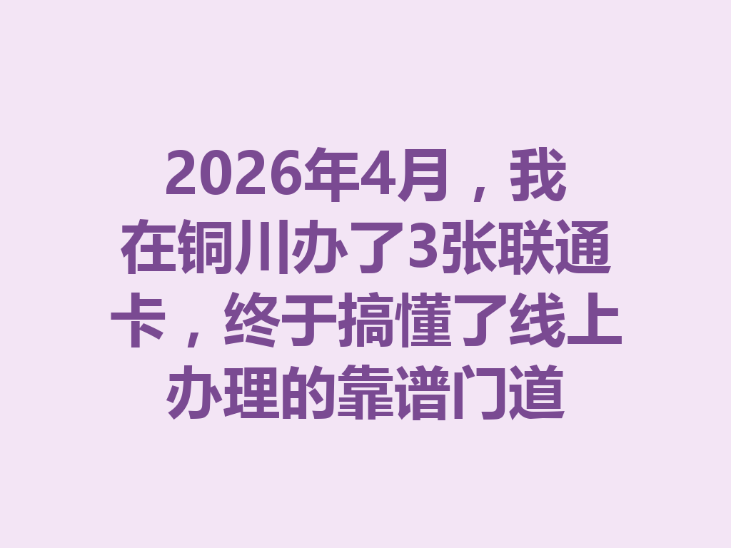 2026年4月，我在铜川办了3张联通卡，终于搞懂了线上办理的靠谱门道