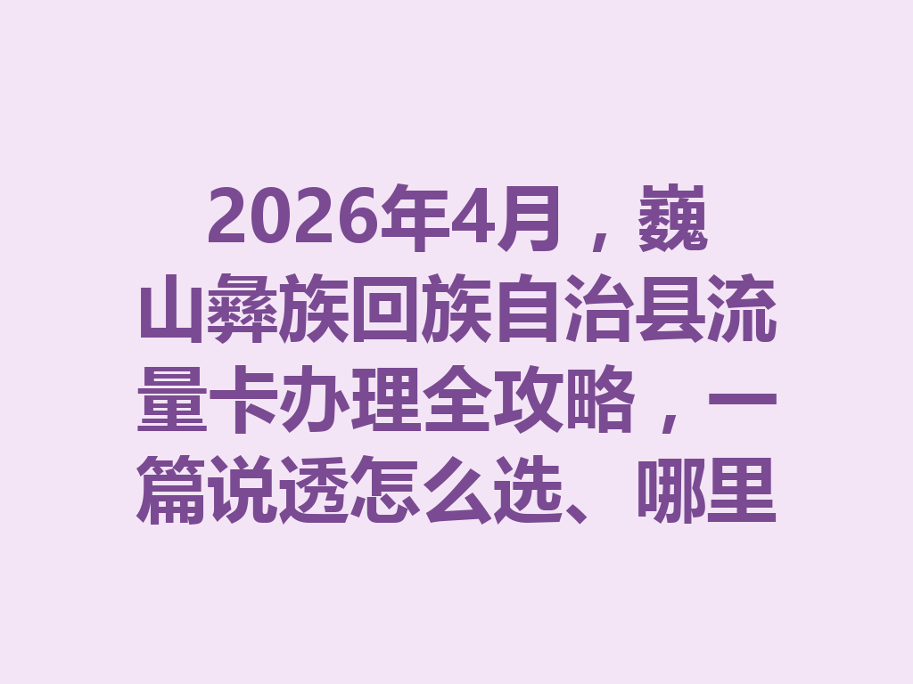 2026年4月，巍山彝族回族自治县流量卡办理全攻略，一篇说透怎么选、哪里办最靠谱