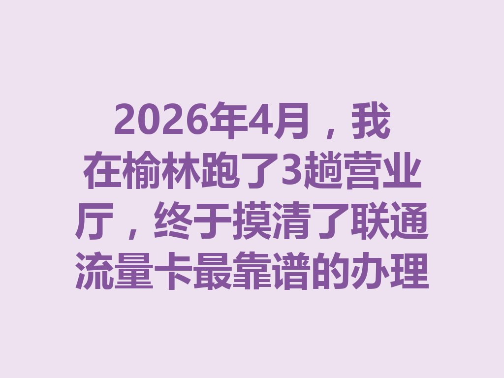 2026年4月，我在榆林跑了3趟营业厅，终于摸清了联通流量卡最靠谱的办理门道