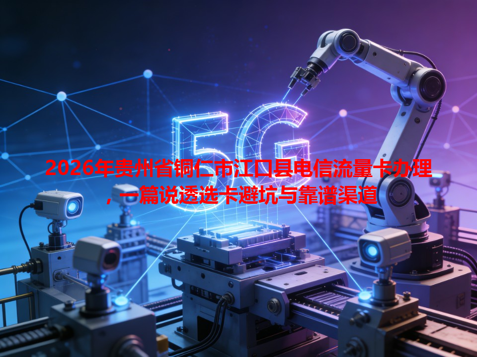 2026年贵州省铜仁市江口县电信流量卡办理,一篇说透选卡避坑与靠谱渠道