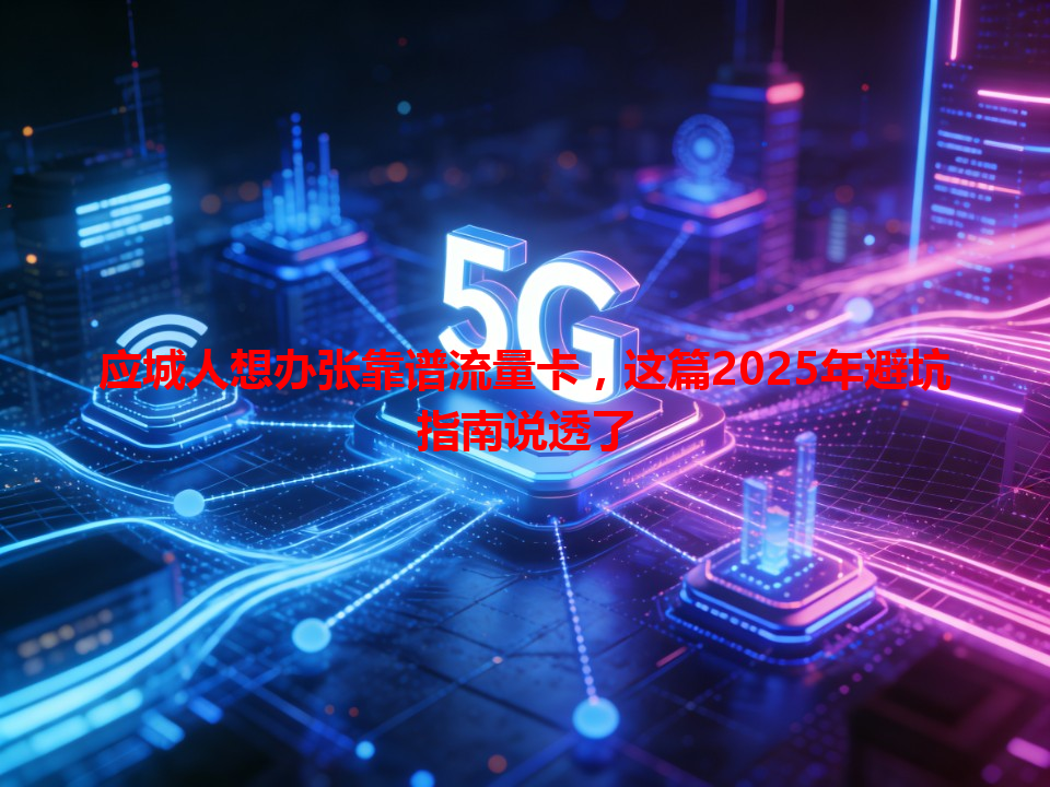 应城人想办张靠谱流量卡，这篇2025年避坑指南说透了