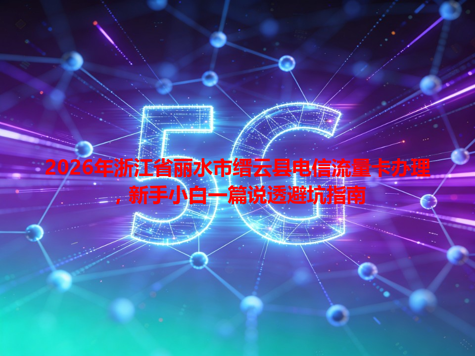 2026年浙江省丽水市缙云县电信流量卡办理，新手小白一篇说透避坑指南