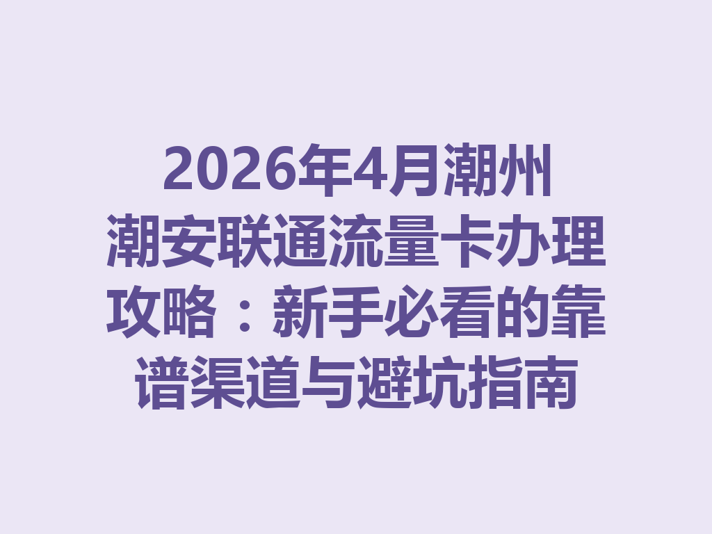 2026年4月潮州潮安联通流量卡办理攻略：新手必看的靠谱渠道与避坑指南