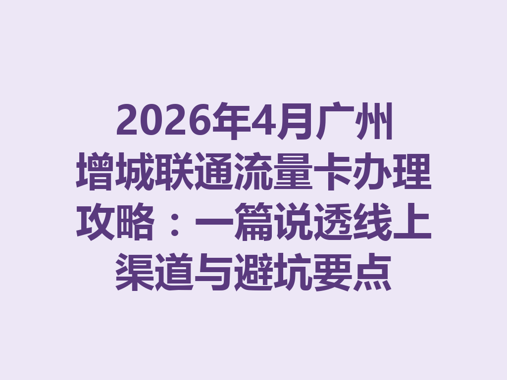 2026年4月广州增城联通流量卡办理攻略：一篇说透线上渠道与避坑要点