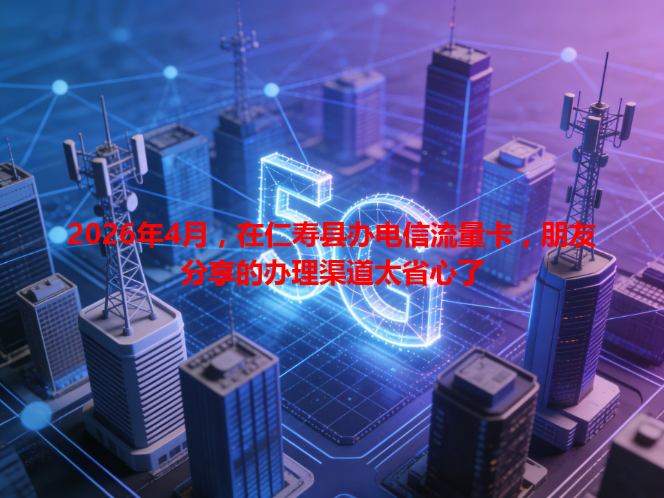 2026年4月，在仁寿县办电信流量卡，朋友分享的办理渠道太省心了