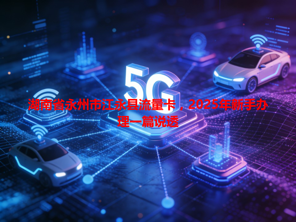 湖南省永州市江永县流量卡，2025年新手办理一篇说透