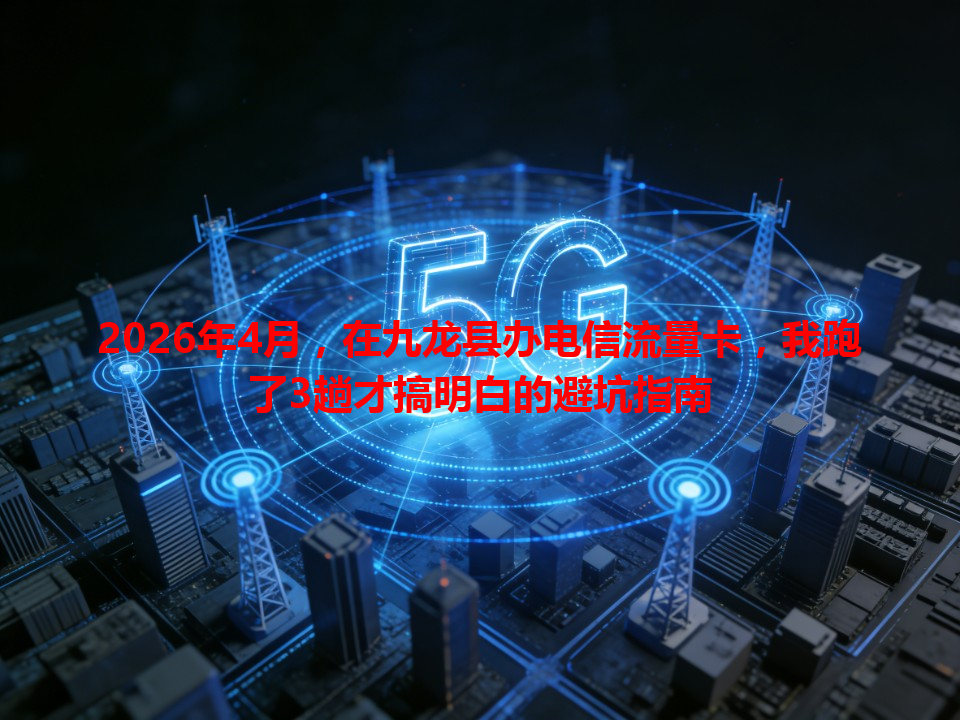 2026年4月，在九龙县办电信流量卡，我跑了3趟才搞明白的避坑指南