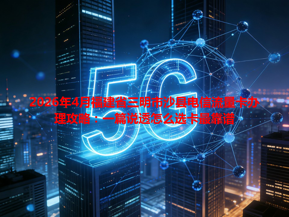 2026年4月福建省三明市沙县电信流量卡办理攻略：一篇说透怎么选卡最靠谱