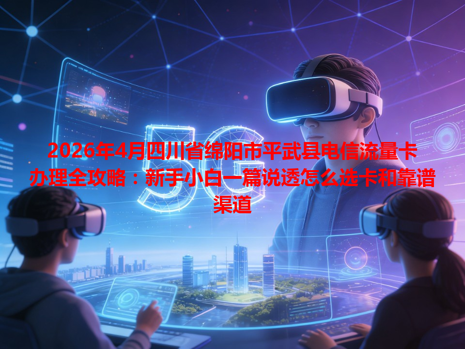 2026年4月四川省绵阳市平武县电信流量卡办理全攻略：新手小白一篇说透怎么选卡和靠谱渠道