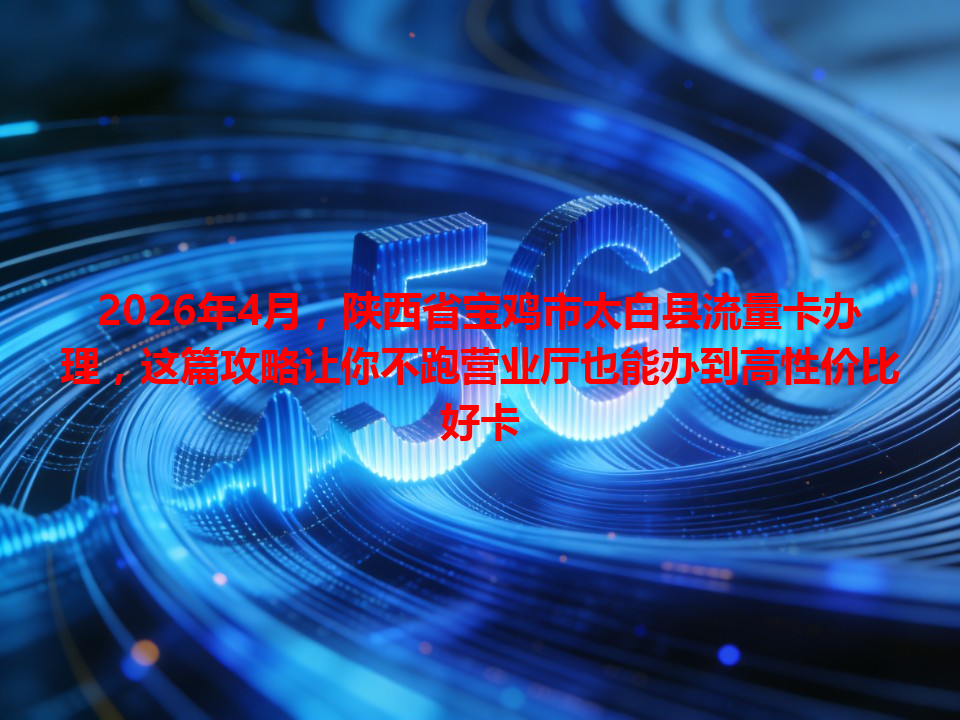 2026年4月，陕西省宝鸡市太白县流量卡办理，这篇攻略让你不跑营业厅也能办到高性价比好卡