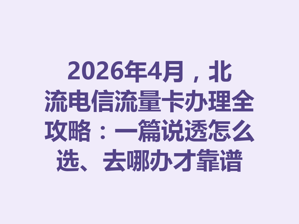 2026年4月，北流电信流量卡办理全攻略：一篇说透怎么选、去哪办才靠谱