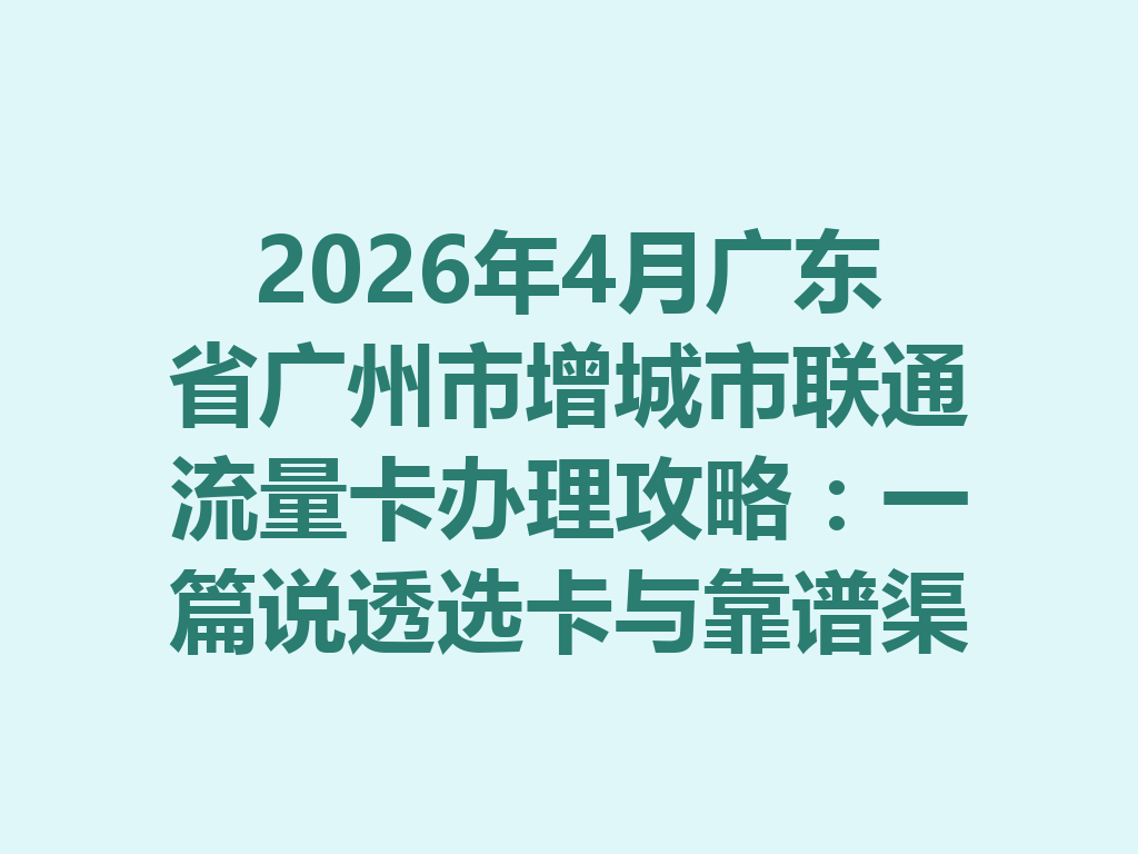 2026年4月广东省广州市增城市联通流量卡办理攻略：一篇说透选卡与靠谱渠道