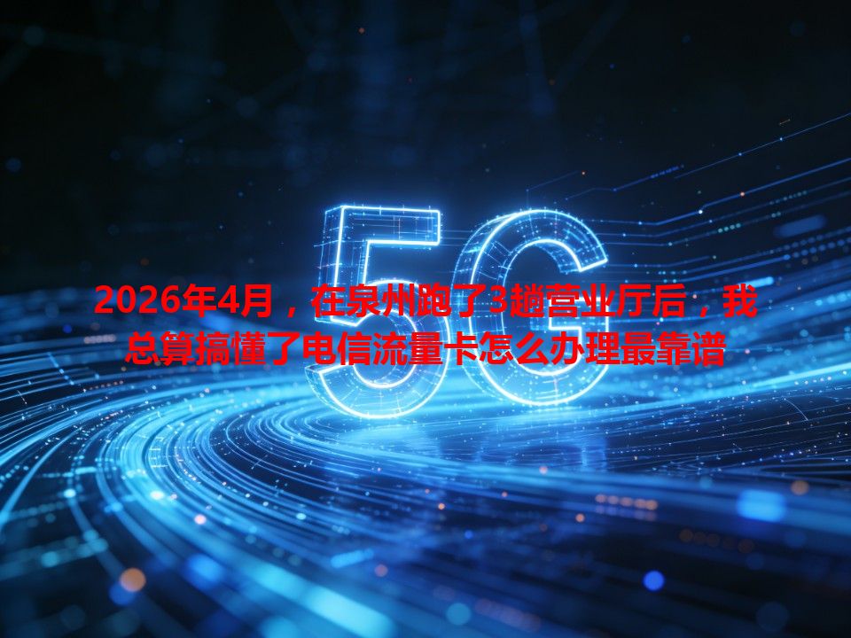 2026年4月，在泉州跑了3趟营业厅后，我总算搞懂了电信流量卡怎么办理最靠谱
