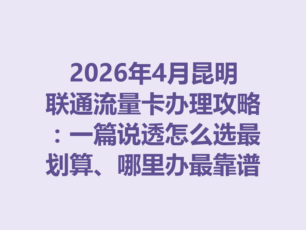 2026年4月昆明联通流量卡办理攻略：一篇说透怎么选最划算、哪里办最靠谱